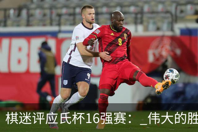 棋迷评应氏杯16强赛： 伟大的胜利！给王星昊满分